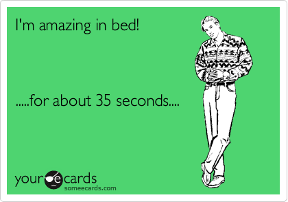 I'm amazing in bed!   



.....for about 35 seconds....