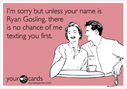 I'm sorry but unless your name is Ryan Gosling, there
is no chance of me
texting you first.