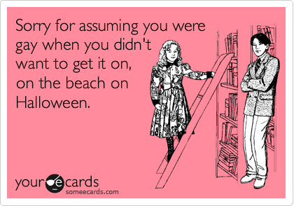 Sorry for assuming you were
gay when you didn't
want to get it on,
on the beach on
Halloween.