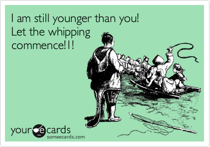 I am still younger than you!
Let the whipping
commence!1!