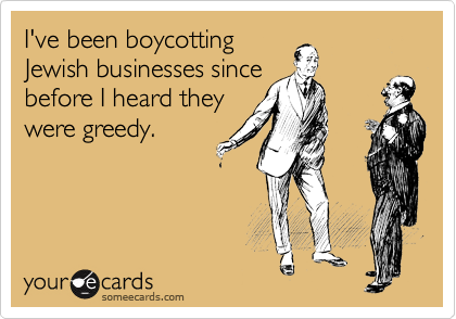 I've been boycotting
Jewish businesses since
before I heard they
were greedy.