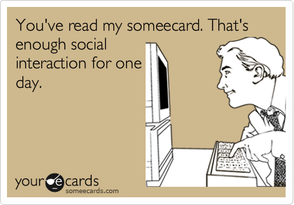 You've read my someecard. That's enough social
interaction for one
day.