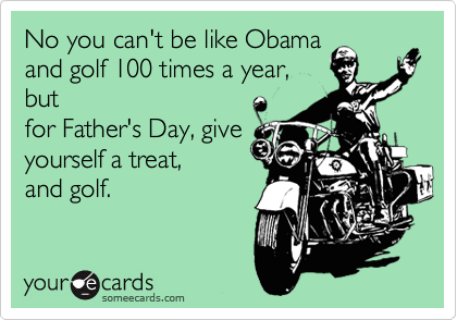 No you can't be like Obama
and golf 100 times a year,
but
for Father's Day, give
yourself a treat,
and golf. 