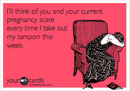 I'll think of you and your current pregnancy scare  
every time I take out
my tampon this
week. 