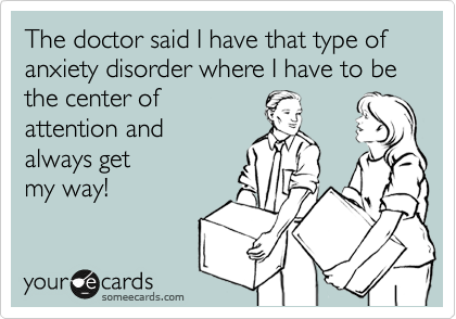 The doctor said I have that type of anxiety disorder where I have to be the center of
attention and
always get 
my way!