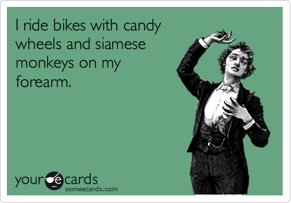 I ride bikes with candy
wheels with siamese
monkeys on my
forearm.