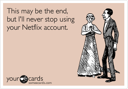 This may be the end, 
but I'll never stop using
your Netflix account.