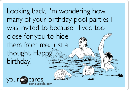 Looking back, I'm wondering how many of your birthday pool parties I was invited to because I lived too close for you to hide
them from me. Just a
thought. Happy
birthday!