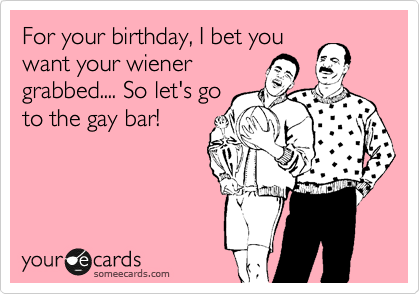 For your birthday, I bet you
want your wiener
grabbed.... So let's go
to the gay bar!