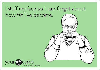 I stuff my face so I can forget about how fat I've become.