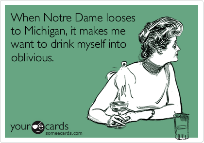 When Notre Dame looses
to Michigan, it makes me
want to drink myself into
oblivious.