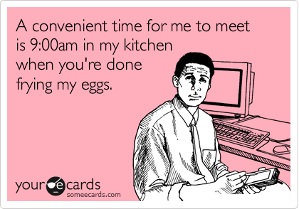 A convenient time for me to meet is 9:00am in my kitchen
when you're done
frying my eggs.