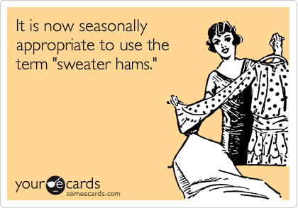 It is now seasonally
appropriate to use the
term "sweater hams."