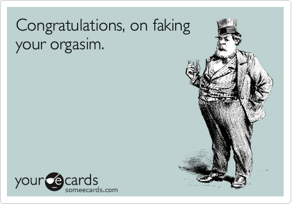 Congratulations, on faking
your orgasim.