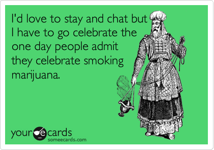 I'd love to stay and chat but
I have to go celebrate the
one day people admit
they celebrate smoking
marijuana.