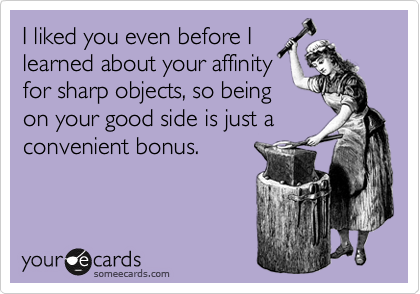 I liked you even before I
learned about your affinity
for sharp objects, so being
on your good side is just a
convenient bonus.
