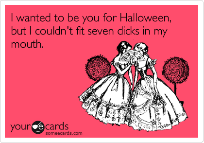 I wanted to be you for Halloween, but I couldn't fit seven dicks in my mouth.
