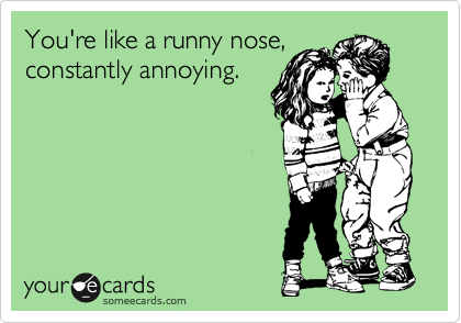 You're like a runny nose,
constantly annoying. 