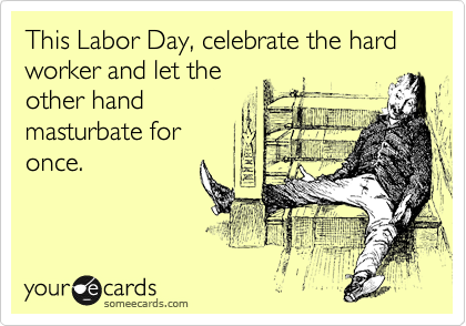 This Labor Day, celebrate the hard worker and let the
other hand
masturbate for
once.