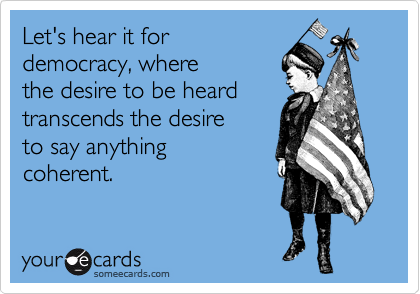 Let's hear it for
democracy, where
the desire to be heard
transcends the desire
to say anything
coherent.