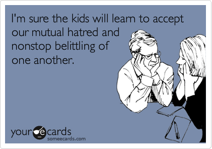 I'm sure the kids will learn to accept our mutual hatred and
nonstop belittling of
one another.