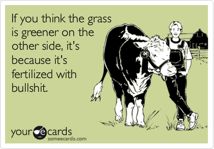 If you think the grass
is greener on the
other side, it's
because it's
fertilized with
bullshit. 