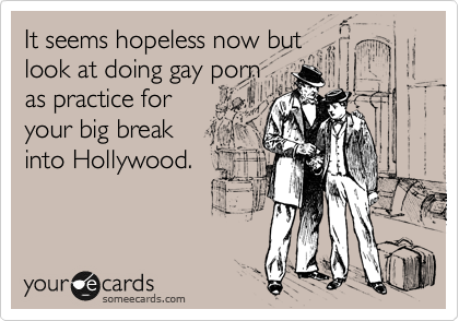It seems hopeless now but
look at doing gay porn 
as practice for
your big break
into Hollywood.
