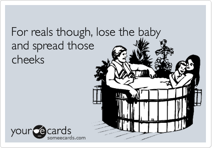 
For reals though, lose the baby
and spread those
cheeks