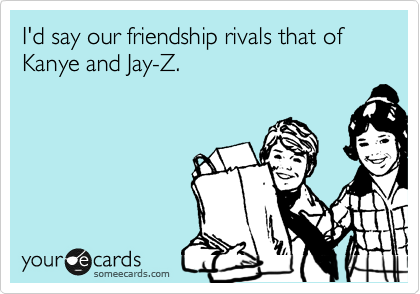 I'd say our friendship rivals that of Kanye and Jay-Z.