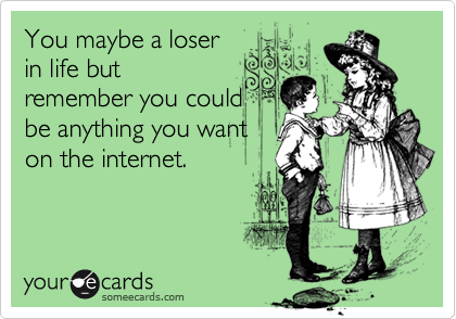 You maybe a loser
in life but
remember you could
be anything you want
on the internet.