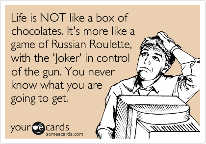 Life is NOT like a box of chocolates. It's more like a
game of Russian Roulette,
with the 'Joker' in control
of the gun. You never
know what you are
going to get.