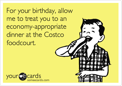For your birthday, allow
me to treat you to an
economy-appropriate
dinner at the Costco
foodcourt.