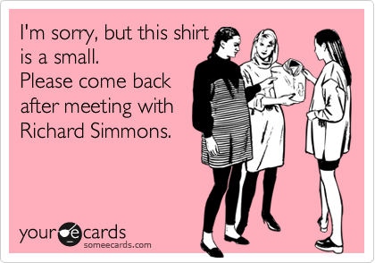 I'm sorry, but this shirt 
is a small.
Please come back
after meeting with
Richard Simmons.