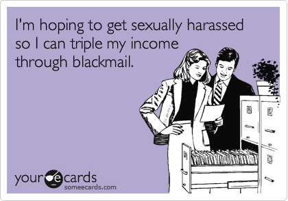 I'm hoping to get sexually harassed so I can triple my income
through blackmail.