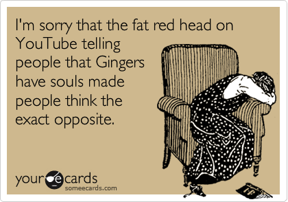 I'm sorry that the fat red head on YouTube telling
people that Gingers
have souls made
people think the
exact opposite. 