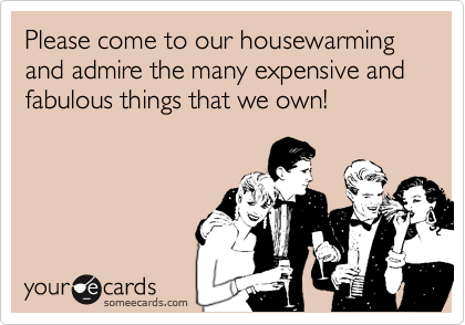 Please come to our housewarming
and admire the many expensive and fabulous things that we own!