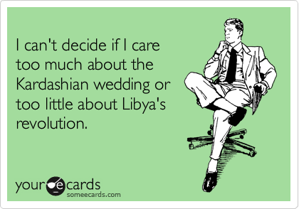
I can't decide if I care 
too much about the
Kardashian wedding or
too little about Libya's
revolution.
