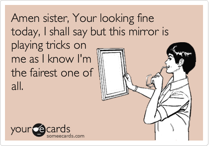 Amen sister, Your looking fine today, I shall say but this mirror is playing tricks on
me as I know I'm
the fairest one of
all.