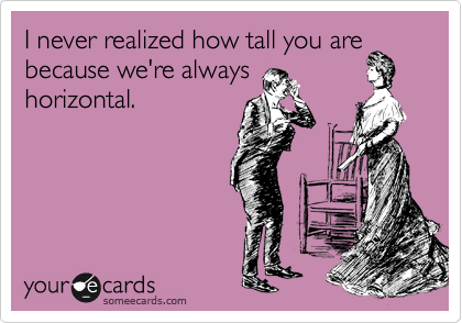 I never realized you're so
tall because we're
always horizontal.