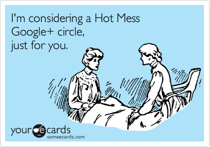 I'm considering a Hot Mess
Google+ circle,
just for you.