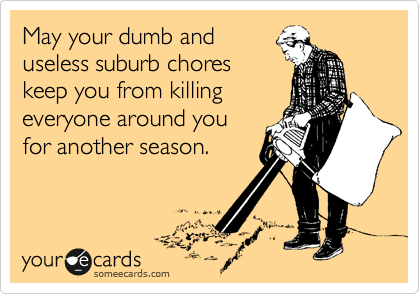 May your dumb and
useless suburb chores
keep you from killing
everyone around you
for another season.