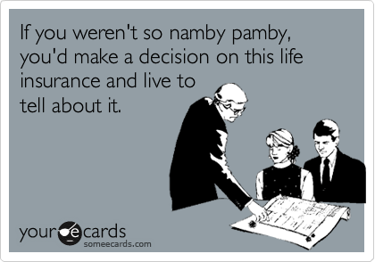 If you weren't so namby pamby, you'd make a decision on this life insurance and live to 
tell about it.