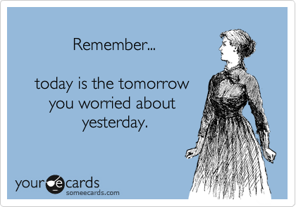 
            Remember...

    today is the tomorrow
       you worried about
              yesterday.