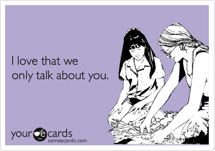 


I love that we
only talk about you.