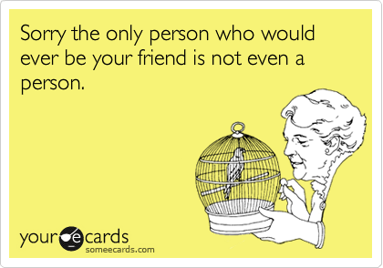 Sorry the only person who would ever be your friend is not even a person.