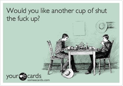 Would you like another cup of shut the fuck up?