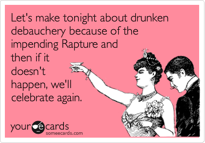 Let's make tonight about drunken debauchery because of the impending Rapture and
then if it
doesn't
happen, we'll 
celebrate again.