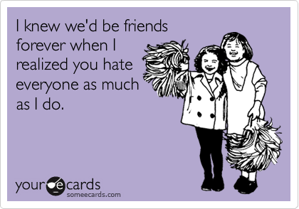 I knew we'd be friends
forever when I
realized you hate
everyone as much
as I do. 
