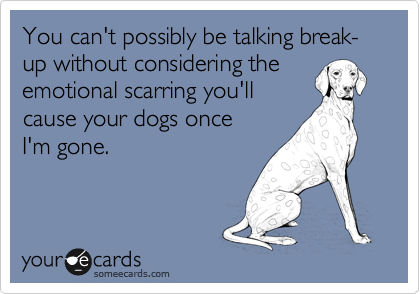 You can't possibly be talking break-up without considering the
emotional scarring you'll
cause your dogs once 
I'm gone. 
