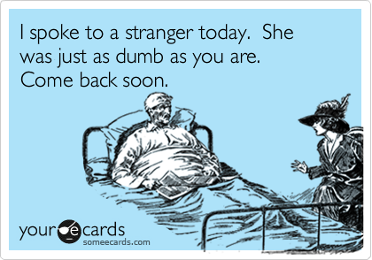 I spoke to a stranger today.  She was just as dumb as you are.
Come back soon.